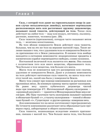 Г л а в а 1
46
Силу, с которой тело давит на горизонтальную опору (в дан
ном случае металлическую линейку), натягивает вертикально
расположенную нить или растягивает пружину динамометра,
называют силой тяжести, действующей на тела. Такая сила
действует на любое тело — воду или воздух, песчинку, пылинку,
растение, животное, человека (рис. 28).
Сила тяжести (притяжения), которую часто называют весом
тела, — величина непостоянная.
На тело вблизи поверхности Земли действует сила тяжести,
большая, чем на это же тело на вершине высокой горы. Такое яв
ление связано с тем, что с удалением тела от поверхности Земли си
ла притяжения его к Земле уменьшается. В космосе тела вообще
находятся в состоянии невесомости: незакрепленные предметы в
космическом корабле перемещаются свободно, словно пушинки.
Постоянной величиной тела является его масса. Она связана
с количеством того или иного вещества, образовавшего тело.
Чем больше в теле вещества, тем больше его масса.
Масса тела не изменяется при его расширении или сжатии,
удалении от поверхности Земли. Даже в условиях невесомости
на тело действует ничтожная сила тяжести, но масса тела оста
ется такой же, какой она была у поверхности Земли.
Массу тела узнают при помощи взвешивания на рычажных или
пружинных весах. За основную единицу массы принят килограмм.
Он равен весу одного кубического дециметра чистой
воды при температуре 4°С. Изготовленный образец килограмма —
«архивный документ» — хранится в Международном бюро мер и ве
сов (рис. 29). Одну тысячную часть килограмма называют граммом
и обозначают буквой «г», а тысячу килограммов — тонной и обозна
чают буквой «т». Существуют и другие единицы измерения веса.
Для взвешивания тел на весах изготовляют гири (разновесы).
По точности взвешивания различают весы образцовые (для про
верки гирь), лабораторные и общего назначения.
Сила тяжести, возникающая вследствие земного притяже
ния, связана с массой тел. Чем больше масса тела, тем больше
 
