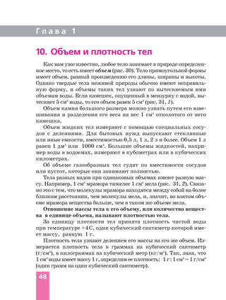 Г л а в а 1
48
10. Объем и плотность тел
Как вам уже известно, любое тело занимает в природе определен
ное место,тоестьимеетобъем(рис.30).Телопрямоугольнойформы
имеет объем, равный произведению его длины, ширины и высоты.
Однако твердые тела неживой природы обычно имеют неправиль
ную форму, и объемы таких тел узнают по вытесняемым ими
объемам воды. Если камешек, опущенный в мензурку с водой, вы
тесняет 5 см3
воды, то его объем равен 5 см3
(рис. 31, 1).
Объем камня большого размера можно узнать путем его взве
шивания и разделения его веса на вес 1 см3
отколотого от него
камешка.
Объем жидких тел измеряют с помощью специальных сосу
дов с делениями. Для бытовых нужд выпускают стеклянные
или иные емкости, вместимостью 0,5 л, 1 л, 2 л и более. Объем 1 л
равен 1 дм3
или 1000 см3
. Большие объемы жидкостей, напри
мер воды в водоемах, измеряют в кубометрах или в кубических
километрах.
Об объеме газообразных тел судят по вместимости сосудов
или пустот, которые они занимают полностью.
Тела разных видов при одинаковых объемах имеют разную мас
су. Например, 1 см3
мрамора тяжелее 1 см3
мела (рис. 31, 2). Связа
но это с тем, что молекулы мрамора находятся между собой на более
близком расстоянии, чем молекулы мела, и, значит, во взятом объ
еме мрамора вещества больше, чем в таком же объеме мела.
Отношение массы тела к его объему, или количество вещест
ва в единице объема, называют плотностью тела.
За единицу плотности тел принята плотность чистой воды
при температуре +4°
С, один кубический сантиметр которой име
ет массу, равную 1 г.
Плотность тела узнают делением его массы на его же объем. Из
меряется плотность тела в граммах на кубический сантиметр
(г/cм3
), в килограммах на кубический метр (кг/м3
). Так, зная, что
1 см3
водыимеетмассу1г,определимееплотность: 1г:1см3
=1г/cм3
(один грамм на один кубический сантиметр).
 