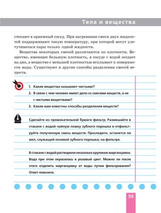 Тела и вещества
59
стекают в приемный сосуд. При нагревании смеси двух жидкос
тей поддерживают такую температуру, при которой могут уле
тучиваться пары только одной жидкости.
Вещества некоторых смесей различаются по плотности. Ве
щество, имеющее большую плотность, в сосуде с водой оседает
на дно, а вещество с меньшей плотностью всплывает к поверхно
сти воды. Существуют и другие способы разделения смесей ве
ществ.
1. Какие вещества называют чистыми?
2. В связи с чем человек имеет дело со смесями веществ, а не
с чистыми веществами?
3. Какие вам известны способы разделения веществ?
Сделайте из промокательной бумаги фильтр. Размешайте в
стакане с водой чайную ложку зубного порошка и отфильт
руйте полученную смесь веществ. Проследите, останется ли
мел, служащий основой зубного порошка, на фильтре.
В стакане с водой растворили несколько крупинок марганцовки.
Вода при этом окрасилась в розовый цвет. Можно ли после
этого отделить марганцовку от воды путем фильтрования?
Ответ поясните.
 