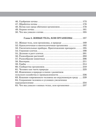 6
46. Удобрение почвы . . . . . . . . . . . . . . . . . . . . . . . . . . . . . . . . . . . 173
47. Обработка почвы . . . . . . . . . . . . . . . . . . . . . . . . . . . . . . . . . . . 176
48. Почва как среда обитания организмов. . . . . . . . . . . . . . . . . . 178
49. Охрана почвы . . . . . . . . . . . . . . . . . . . . . . . . . . . . . . . . . . . . . . 181
50. Что мы узнали о почве. . . . . . . . . . . . . . . . . . . . . . . . . . . . . . . 185
Глава 5. ЖИВЫЕ ТЕЛА, ИЛИ ОРГАНИЗМЫ . . . . . . . . 187
51. Живые тела, или организмы, в природе . . . . . . . . . . . . . . . . 189
52. Одноклеточные и многоклеточные организмы . . . . . . . . . . . 192
53. Увеличительные приборы. Приготовление препарата . . . . . 195
54. Строение клетки. . . . . . . . . . . . . . . . . . . . . . . . . . . . . . . . . . . . 198
55. Деление и рост клетки. . . . . . . . . . . . . . . . . . . . . . . . . . . . . . . 201
56. Разнообразие растений . . . . . . . . . . . . . . . . . . . . . . . . . . . . . . 203
57. Разнообразие животных . . . . . . . . . . . . . . . . . . . . . . . . . . . . . 206
58. Бактерии. . . . . . . . . . . . . . . . . . . . . . . . . . . . . . . . . . . . . . . . . . 211
59. Грибы . . . . . . . . . . . . . . . . . . . . . . . . . . . . . . . . . . . . . . . . . . . . 214
60. Сообщества организмов . . . . . . . . . . . . . . . . . . . . . . . . . . . . . . 219
61. Человек как часть природы . . . . . . . . . . . . . . . . . . . . . . . . . . 223
62. Изменения в природе в связи с развитием
сельского хозяйства и промышленности . . . . . . . . . . . . . . . . . . . 226
63. Влияние современного человека на окружающую среду . . . 229
64. Сохранение человека в условиях увеличения
народонаселения . . . . . . . . . . . . . . . . . . . . . . . . . . . . . . . . . . . . . . 234
65. Что мы узнали о живых телах, или организмах . . . . . . . . . . 237
 