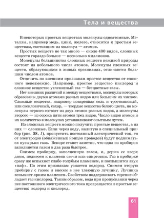 Тела и вещества
61
В некоторых простых веществах молекулы одноатомные. Ме
таллы, например медь, цинк, железо, относятся к простым ве
ществам, состоящим из молекул — атомов.
Простых веществ не так много — около 400 видов, сложных
веществ гораздо больше — несколько миллионов.
Молекулы большинства сложных веществ неживой природы
состоят из небольшого числа атомов. Молекулы сложных ве
ществ, образующихся в живых организмах, отличаются боль
шим числом атомов.
Отличить по внешним признакам простое вещество от слож
ного невозможно. Например, простое вещество кислород и
сложное вещество углекислый газ — бесцветные газы.
Нет внешних различий и между веществами, молекулы которых
образованы двумя атомами разных видов или большим их числом.
Сложные вещества, например поваренная соль и тростниковый,
или свекловичный, сахар, — твердые вещества белого цвета, но мо
лекулы первого состоят из двух атомов разных видов, а молекулы
второго — из сорока пяти атомов трех видов. Число видов атомов и
их количество в молекулах устанавливают опытным путем.
Из сложных веществ можно получить простые вещества, а из
них — сложные. Если через воду, налитую в специальный при
бор (рис. 38, 1), пропустить постоянный электрический ток, то
от электродов (обнаженных концов проводов) будут поднимать
ся пузырьки газа. Вскоре станет заметно, что одна из пробирок
заполняется газом в два раза быстрее.
Снимем пробирку, заполненную газом, и, держа ее вверх
дном, поднесем к пламени свечи или спиртовки. Газ в пробирке
сразу же вспыхнет слабо голубым пламенем, и послышится звук
«паф». По этим признакам узнается водород. Снимем вторую
пробирку с газом и внесем в нее тлеющую лучинку. Лучинка
вспыхнет ярким пламенем. Свойством поддерживать горение об
ладает газ кислород. Таким образом, вода при пропускании через
нее постоянного электрического тока превращается в простые ве
щества: водород и кислород.
 