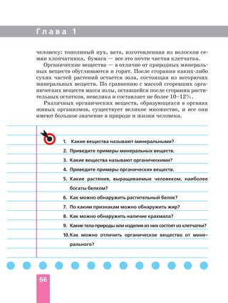 Г л а в а 1
66
1. Какие вещества называют минеральными?
2. Приведите примеры минеральных веществ.
3. Какие вещества называют органическими?
4. Приведите примеры органических веществ.
5. Какие растения, выращиваемые человеком, наиболее
богаты белком?
6. Как можно обнаружить растительный белок?
7. По каким признакам можно обнаружить жир?
8. Как можно обнаружить наличие крахмала?
9. Какие тела природы или изделия из них состоят из клетчатки?
10.Как можно отличить органическое вещество от мине
рального?
человеку: тополиный пух, вата, изготовленная из волосков се
мян хлопчатника, бумага — все это почти чистая клетчатка.
Органические вещества — в отличие от природных минераль
ных веществ обугливаются и горят. После сгорания каких либо
сухих частей растений остается зола, состоящая из негорючих
минеральных веществ. По сравнению с массой сгоревших орга
нических веществ масса золы, оставшейся после сгорания расти
тельных остатков, невелика и составляет не более 10–12%.
Различных органических веществ, образующихся в органах
живых организмов, существует великое множество, и все они
имеют большое значение в природе и жизни человека.
 