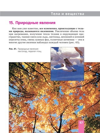 Тела и вещества
Как вам уже известно, все изменения, происходящие с тела
ми природы, называются явлениями. Увеличение объема тела
при нагревании, излучение тепла телами в окружающее про
странство, таяние снега или льда, листопад, весенний и осенний
перелеты птиц, смена лунных фаз, солнечные затмения — эти и
многие другие явления наблюдал каждый человек (рис. 41).
15. Природные явления
Рис. 41. Природные явления:
листопад, перелет птиц
67
 