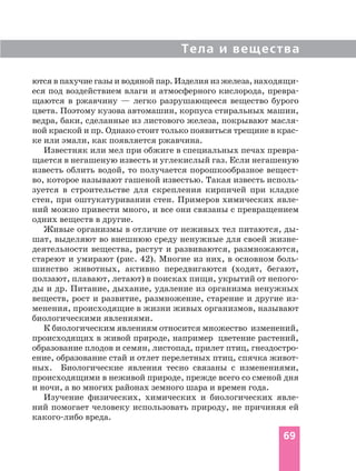 Тела и вещества
69
ются в пахучие газы и водяной пар. Изделия из железа, находящи
еся под воздействием влаги и атмосферного кислорода, превра
щаются в ржавчину — легко разрушающееся вещество бурого
цвета. Поэтому кузова автомашин, корпуса стиральных машин,
ведра, баки, сделанные из листового железа, покрывают масля
ной краской и пр. Однако стоит только появиться трещине в крас
ке или эмали, как появляется ржавчина.
Известняк или мел при обжиге в специальных печах превра
щается в негашеную известь и углекислый газ. Если негашеную
известь облить водой, то получается порошкообразное вещест
во, которое называют гашеной известью. Такая известь исполь
зуется в строительстве для скрепления кирпичей при кладке
стен, при оштукатуривании стен. Примеров химических явле
ний можно привести много, и все они связаны с превращением
одних веществ в другие.
Живые организмы в отличие от неживых тел питаются, ды
шат, выделяют во внешнюю среду ненужные для своей жизне
деятельности вещества, растут и развиваются, размножаются,
стареют и умирают (рис. 42). Многие из них, в основном боль
шинство животных, активно передвигаются (ходят, бегают,
ползают, плавают, летают) в поисках пищи, укрытий от непого
ды и др. Питание, дыхание, удаление из организма ненужных
веществ, рост и развитие, размножение, старение и другие из
менения, происходящие в жизни живых организмов, называют
биологическими явлениями.
К биологическим явлениям относится множество изменений,
происходящих в живой природе, например цветение растений,
образование плодов и семян, листопад, прилет птиц, гнездостро
ение, образование стай и отлет перелетных птиц, спячка живот
ных. Биологические явления тесно связаны с изменениями,
происходящими в неживой природе, прежде всего со сменой дня
и ночи, а во многих районах земного шара и времен года.
Изучение физических, химических и биологических явле
ний помогает человеку использовать природу, не причиняя ей
какого либо вреда.
 