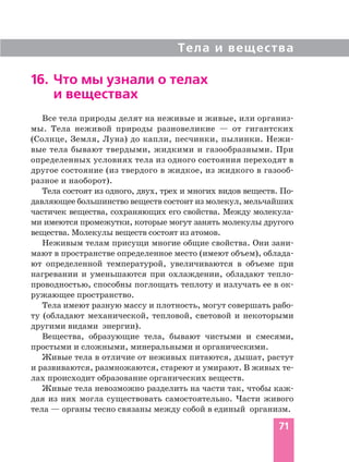Тела и вещества
71
16. Что мы узнали о телах
и веществах
Все тела природы делят на неживые и живые, или организ
мы. Тела неживой природы разновеликие — от гигантских
(Солнце, Земля, Луна) до капли, песчинки, пылинки. Нежи
вые тела бывают твердыми, жидкими и газообразными. При
определенных условиях тела из одного состояния переходят в
другое состояние (из твердого в жидкое, из жидкого в газооб
разное и наоборот).
Тела состоят из одного, двух, трех и многих видов веществ. По
давляющее большинство веществ состоит из молекул, мельчайших
частичек вещества, сохраняющих его свойства. Между молекула
ми имеются промежутки, которые могут занять молекулы другого
вещества. Молекулы веществ состоят из атомов.
Неживым телам присущи многие общие свойства. Они зани
мают в пространстве определенное место (имеют объем), облада
ют определенной температурой, увеличиваются в объеме при
нагревании и уменьшаются при охлаждении, обладают тепло
проводностью, способны поглощать теплоту и излучать ее в ок
ружающее пространство.
Тела имеют разную массу и плотность, могут совершать рабо
ту (обладают механической, тепловой, световой и некоторыми
другими видами энергии).
Вещества, образующие тела, бывают чистыми и смесями,
простыми и сложными, минеральными и органическими.
Живые тела в отличие от неживых питаются, дышат, растут
и развиваются, размножаются, стареют и умирают. В живых те
лах происходит образование органических веществ.
Живые тела невозможно разделить на части так, чтобы каж
дая из них могла существовать самостоятельно. Части живого
тела — органы тесно связаны между собой в единый организм.
 