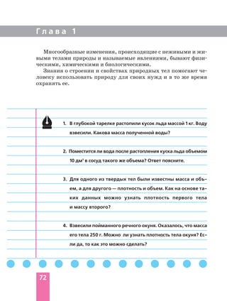 Г л а в а 1
72
1. В глубокой тарелке растопили кусок льда массой 1 кг. Воду
взвесили. Какова масса полученной воды?
2. Поместится ли вода после растопления куска льда объемом
10 дм3
в сосуд такого же объема? Ответ поясните.
3. Для одного из твердых тел были известны масса и объ
ем, а для другого — плотность и объем. Как на основе та
ких данных можно узнать плотность первого тела
и массу второго?
4. Взвесили пойманного речного окуня. Оказалось, что масса
его тела 250 г. Можно ли узнать плотность тела окуня? Ес
ли да, то как это можно сделать?
Многообразные изменения, происходящие с неживыми и жи
выми телами природы и называемые явлениями, бывают физи
ческими, химическими и биологическими.
Знания о строении и свойствах природных тел помогают че
ловеку использовать природу для своих нужд и в то же время
охранять ее.
 