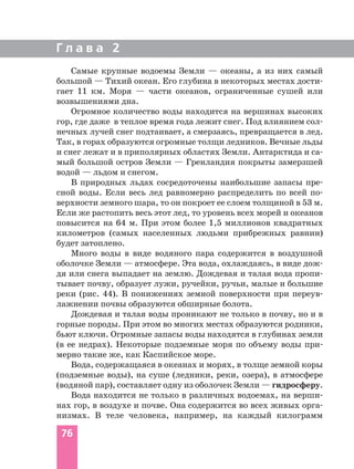 Г л а в а 2
76
Самые крупные водоемы Земли — океаны, а из них самый
большой — Тихий океан. Его глубина в некоторых местах дости
гает 11 км. Моря — части океанов, ограниченные сушей или
возвышениями дна.
Огромное количество воды находится на вершинах высоких
гор, где даже в теплое время года лежит снег. Под влиянием сол
нечных лучей снег подтаивает, а смерзаясь, превращается в лед.
Так, в горах образуются огромные толщи ледников. Вечные льды
и снег лежат и в приполярных областях Земли. Антарктида и са
мый большой остров Земли — Гренландия покрыты замерзшей
водой — льдом и снегом.
В природных льдах сосредоточены наибольшие запасы пре
сной воды. Если весь лед равномерно распределить по всей по
верхности земного шара, то он покроет ее слоем толщиной в 53 м.
Если же растопить весь этот лед, то уровень всех морей и океанов
повысится на 64 м. При этом более 1,5 миллионов квадратных
километров (самых населенных людьми прибрежных равнин)
будет затоплено.
Много воды в виде водяного пара содержится в воздушной
оболочке Земли — атмосфере. Эта вода, охлаждаясь, в виде дож
дя или снега выпадает на землю. Дождевая и талая вода пропи
тывает почву, образует лужи, ручейки, ручьи, малые и большие
реки (рис. 44). В понижениях земной поверхности при переув
лажнении почвы образуются обширные болота.
Дождевая и талая воды проникают не только в почву, но и в
горные породы. При этом во многих местах образуются родники,
бьют ключи. Огромные запасы воды находятся в глубинах земли
(в ее недрах). Некоторые подземные моря по объему воды при
мерно такие же, как Каспийское море.
Вода, содержащаяся в океанах и морях, в толще земной коры
(подземные воды), на суше (ледники, реки, озера), в атмосфере
(водяной пар), составляет одну из оболочек Земли — гидросферу.
Вода находится не только в различных водоемах, на верши
нах гор, в воздухе и почве. Она содержится во всех живых орга
низмах. В теле человека, например, на каждый килограмм
 