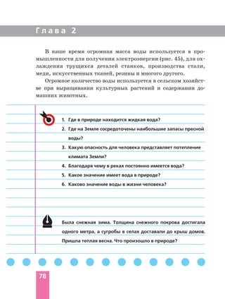 Г л а в а 2
78
1. Где в природе находится жидкая вода?
2. Где на Земле сосредоточены наибольшие запасы пресной
воды?
3. Какую опасность для человека представляет потепление
климата Земли?
4. Благодаря чему в реках постоянно имеется вода?
5. Какое значение имеет вода в природе?
6. Каково значение воды в жизни человека?
Была снежная зима. Толщина снежного покрова достигала
одного метра, а сугробы в селах доставали до крыш домов.
Пришла теплая весна. Что произошло в природе?
В наше время огромная масса воды используется в про
мышленности для получения электроэнергии (рис. 45), для ох
лаждения трущихся деталей станков, производства стали,
меди, искусственных тканей, резины и многого другого.
Огромное количество воды используется в сельском хозяйст
ве при выращивании культурных растений и содержании до
машних животных.
 