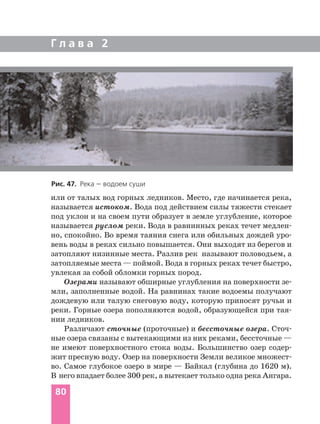 Г л а в а 2
80
или от талых вод горных ледников. Место, где начинается река,
называется истоком. Вода под действием силы тяжести стекает
под уклон и на своем пути образует в земле углубление, которое
называется руслом реки. Вода в равнинных реках течет медлен
но, спокойно. Во время таяния снега или обильных дождей уро
вень воды в реках сильно повышается. Они выходят из берегов и
затопляют низинные места. Разлив рек называют половодьем, а
затопляемые места — поймой. Вода в горных реках течет быстро,
увлекая за собой обломки горных пород.
Озерами называют обширные углубления на поверхности зе
мли, заполненные водой. На равнинах такие водоемы получают
дождевую или талую снеговую воду, которую приносят ручьи и
реки. Горные озера пополняются водой, образующейся при тая
нии ледников.
Различают сточные (проточные) и бессточные озера. Сточ
ные озера связаны с вытекающими из них реками, бессточные —
не имеют поверхностного стока воды. Большинство озер содер
жит пресную воду. Озер на поверхности Земли великое множест
во. Самое глубокое озеро в мире — Байкал (глубина до 1620 м).
В него впадает более 300 рек, а вытекает только одна река Ангара.
Рис. 47. Река — водоем суши
 