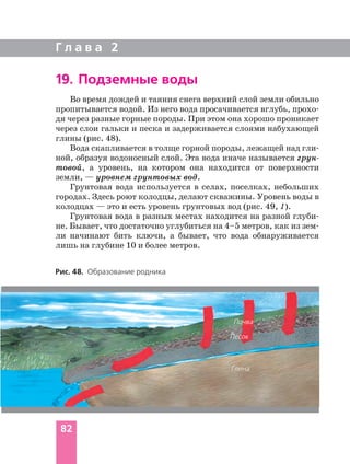 Во время дождей и таяния снега верхний слой земли обильно
пропитывается водой. Из него вода просачивается вглубь, прохо
дя через разные горные породы. При этом она хорошо проникает
через слои гальки и песка и задерживается слоями набухающей
глины (рис. 48).
Вода скапливается в толще горной породы, лежащей над гли
ной, образуя водоносный слой. Эта вода иначе называется грун
товой, а уровень, на котором она находится от поверхности
земли, — уровнем грунтовых вод.
Грунтовая вода используется в селах, поселках, небольших
городах. Здесь роют колодцы, делают скважины. Уровень воды в
колодцах — это и есть уровень грунтовых вод (рис. 49, 1).
Грунтовая вода в разных местах находится на разной глуби
не. Бывает, что достаточно углубиться на 4–5 метров, как из зем
ли начинают бить ключи, а бывает, что вода обнаруживается
лишь на глубине 10 и более метров.
Г л а в а 2
82
Рис. 48. Образование родника
Почва
Песок
Глина
19. Подземные воды
 