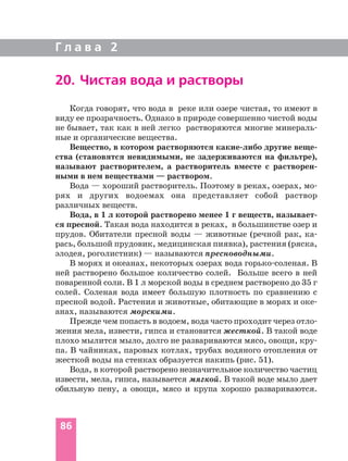 Когда говорят, что вода в реке или озере чистая, то имеют в
виду ее прозрачность. Однако в природе совершенно чистой воды
не бывает, так как в ней легко растворяются многие минераль
ные и органические вещества.
Вещество, в котором растворяются какие либо другие веще
ства (становятся невидимыми, не задерживаются на фильтре),
называют растворителем, а растворитель вместе с растворен
ными в нем веществами — раствором.
Вода — хороший растворитель. Поэтому в реках, озерах, мо
рях и других водоемах она представляет собой раствор
различных веществ.
Вода, в 1 л которой растворено менее 1 г веществ, называет
ся пресной. Такая вода находится в реках, в большинстве озер и
прудов. Обитатели пресной воды — животные (речной рак, ка
рась, большой прудовик, медицинская пиявка), растения (ряска,
элодея, роголистник) — называются пресноводными.
В морях и океанах, некоторых озерах вода горько соленая. В
ней растворено большое количество солей. Больше всего в ней
поваренной соли. В 1 л морской воды в среднем растворено до 35 г
солей. Соленая вода имеет большую плотность по сравнению с
пресной водой. Растения и животные, обитающие в морях и оке
анах, называются морскими.
Прежде чем попасть в водоем, вода часто проходит через отло
жения мела, извести, гипса и становится жесткой. В такой воде
плохо мылится мыло, долго не развариваются мясо, овощи, кру
па. В чайниках, паровых котлах, трубах водяного отопления от
жесткой воды на стенках образуется накипь (рис. 51).
Вода, в которой растворено незначительное количество частиц
извести, мела, гипса, называется мягкой. В такой воде мыло дает
обильную пену, а овощи, мясо и крупа хорошо развариваются.
Г л а в а 2
86
20. Чистая вода и растворы
 