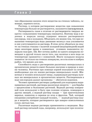 чин образования накипи этого вещества на стенках чайника, са
мовара, парового котла.
Раствор, в котором растворяемое вещество при повышении
температуры больше не растворяется, называется насыщенным.
Растворимость газов в отличие от растворимости твердых ве
ществ с повышением температуры снижается. Поэтому вода в во
доемах в жаркую погоду содержит меньше растворенного
кислорода, чем в холодную. Объяснить это можно тем, что при по
вышении температуры воды движение молекул газа усиливается
и они улетучиваются из раствора. В этом легко убедиться на опы
те: на стенках стакана с налитой холодной (водопроводной) водой
через некоторое время в комнатных условиях появляются пу
зырьки газа (рис. 52). Вот почему рыбок из одного аквариума по
мещают в другой только после того, как налитая в него вода по
температуре сравняется с комнатной. Иначе пузырьки воздуха
появятся не только на стенках аквариума, но и на коже и жабрах
рыбок, что вредно для них.
Способность воды к растворению различных минеральных и
органических веществ имеет большое значение в природе и жиз
ни человека. Растения при помощи корней всасывают из почвы
необходимые для их жизни растворы минеральных солей. Жи
вотные и человек используют пищу, содержащую растворы нуж
ных им минеральных и органических веществ. Растворенным в
воде кислородом дышат организмы — обитатели водоемов.
Человек применяет растворы удобрений для подкормки выра
щиваемых растений, растворы различных веществ — для борьбы
с вредителями и болезнями растений. Водный раствор поварен
ной соли используют в быту при солении огурцов, помидоров и
других овощей, а водный раствор сахара — при приготовлении
варенья, компотов и сиропов из ягод и фруктов. Чай, который
ежедневно употребляет каждый человек, — водный раствор саха
ра и веществ, которые растворяются при заварке измельченных
сухих листьев чая.
Различные водные растворы применяются в медицине. Вод
ный раствор питьевой соды, например, используют при полоска
Г л а в а 2
88
 