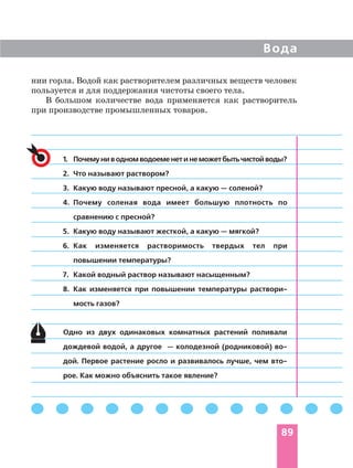 Вода
89
1. Почемуниводномводоеменетинеможетбытьчистойводы?
2. Что называют раствором?
3. Какую воду называют пресной, а какую — соленой?
4. Почему соленая вода имеет большую плотность по
сравнению с пресной?
5. Какую воду называют жесткой, а какую — мягкой?
6. Как изменяется растворимость твердых тел при
повышении температуры?
7. Какой водный раствор называют насыщенным?
8. Как изменяется при повышении температуры раствори
мость газов?
Одно из двух одинаковых комнатных растений поливали
дождевой водой, а другое — колодезной (родниковой) во
дой. Первое растение росло и развивалось лучше, чем вто
рое. Как можно объяснить такое явление?
нии горла. Водой как растворителем различных веществ человек
пользуется и для поддержания чистоты своего тела.
В большом количестве вода применяется как растворитель
при производстве промышленных товаров.
 