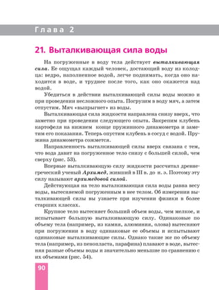 На погруженные в воду тела действует выталкивающая
сила. Ее ощущал каждый человек, достающий воду из колод
ца: ведро, наполненное водой, легче поднимать, когда оно на
ходится в воде, и труднее после того, как оно окажется над
водой.
Убедиться в действии выталкивающей силы воды можно и
при проведении несложного опыта. Погрузим в воду мяч, а затем
отпустим. Мяч «выпрыгнет» из воды.
Выталкивающая сила жидкости направлена снизу вверх, что
заметно при проведении следующего опыта. Закрепим клубень
картофеля на нижнем конце пружинного динамометра и заме
тим его показания. Теперь опустим клубень в сосуд с водой. Пру
жина динамометра сожмется.
Направленность выталкивающей силы вверх связана с тем,
что вода давит на погруженное тело снизу с большей силой, чем
сверху (рис. 53).
Впервые выталкивающую силу жидкости рассчитал древне
греческий ученый Архимед, живший в III в. до н. э. Поэтому эту
силу называют архимедовой силой.
Действующая на тело выталкивающая сила воды равна весу
воды, вытесняемой погруженным в нее телом. Об измерении вы
талкивающей силы вы узнаете при изучении физики в более
старших классах.
Крупное тело вытесняет больший объем воды, чем мелкое, и
испытывает большую выталкивающую силу. Одинаковые по
объему тела (например, из камня, алюминия, олова) вытесняют
при погружении в воду одинаковые ее объемы и испытывают
одинаковые выталкивающие силы. Однако такие же по объему
тела (например, из пенопласта, парафина) плавают в воде, вытес
няя разные объемы воды и значительно меньшие по сравнению с
их объемами (рис. 54).
90
21. Выталкивающая сила воды
Г л а в а 2
 