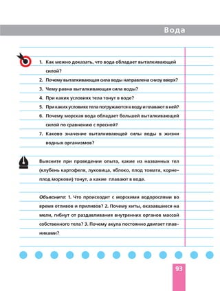 Вода
93
1. Как можно доказать, что вода обладает выталкивающей
силой?
2. Почему выталкивающая сила воды направлена снизу вверх?
3. Чему равна выталкивающая сила воды?
4. При каких условиях тела тонут в воде?
5. Прикакихусловияхтелапогружаютсявводуиплаваютвней?
6. Почему морская вода обладает большей выталкивающей
силой по сравнению с пресной?
7. Каково значение выталкивающей силы воды в жизни
водных организмов?
Выясните при проведении опыта, какие из названных тел
(клубень картофеля, луковица, яблоко, плод томата, корне
плод моркови) тонут, а какие плавают в воде.
Объясните: 1. Что происходит с морскими водорослями во
время отливов и приливов? 2. Почему киты, оказавшиеся на
мели, гибнут от раздавливания внутренних органов массой
собственного тела? 3. Почему акула постоянно двигает плав
никами?
 
