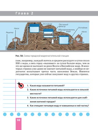 Г л а в а 2
98
1. Какая вода называется питьевой?
2. Какие источники питьевой воды используются в сельской
местности?
3. Какие источники питьевой воды используются для снаб
жения жителей городов?
4. Как очищают питьевую воду от взвешенных в ней частиц?
скве, например, каждый житель в среднем расходует в сутки около
350 л воды, а весь город «выпивает» за сутки больше воды, чем за
это же время ее вытекает из реки Волги в Каспийское море. В неко
торых странах уже давно не хватает питьевой воды, а вообще ее не
достаток испытывает третья часть населения Земли. Имеются
государства, которые уже сейчас покупают воду в других странах.
Рис. 58. Схема городской водоочистительной станции
Насос
Отстойник
Отстойник
Решетка Насос
Обеззараживатель
воды
Песчаный
фильтр
 