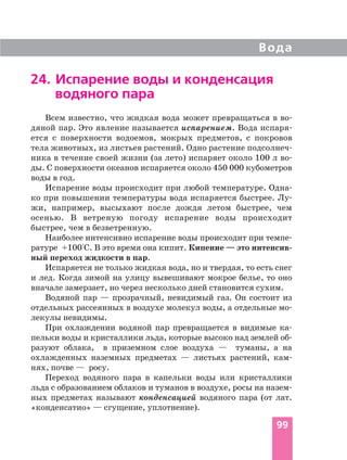 99
Вода
24. Испарение воды и конденсация
водяного пара
Всем известно, что жидкая вода может превращаться в во
дяной пар. Это явление называется испарением. Вода испаря
ется с поверхности водоемов, мокрых предметов, с покровов
тела животных, из листьев растений. Одно растение подсолнеч
ника в течение своей жизни (за лето) испаряет около 100 л во
ды. С поверхности океанов испаряется около 450 000 кубометров
воды в год.
Испарение воды происходит при любой температуре. Одна
ко при повышении температуры вода испаряется быстрее. Лу
жи, например, высыхают после дождя летом быстрее, чем
осенью. В ветреную погоду испарение воды происходит
быстрее, чем в безветренную.
Наиболее интенсивно испарение воды происходит при темпе
ратуре +100°С. В это время она кипит. Кипение — это интенсив
ный переход жидкости в пар.
Испаряется не только жидкая вода, но и твердая, то есть снег
и лед. Когда зимой на улицу вывешивают мокрое белье, то оно
вначале замерзает, но через несколько дней становится сухим.
Водяной пар — прозрачный, невидимый газ. Он состоит из
отдельных рассеянных в воздухе молекул воды, а отдельные мо
лекулы невидимы.
При охлаждении водяной пар превращается в видимые ка
пельки воды и кристаллики льда, которые высоко над землей об
разуют облака, в приземном слое воздуха — туманы, а на
охлажденных наземных предметах — листьях растений, кам
нях, почве — росу.
Переход водяного пара в капельки воды или кристаллики
льда с образованием облаков и туманов в воздухе, росы на назем
ных предметах называют конденсацией водяного пара (от лат.
«конденсатио» — сгущение, уплотнение).
 