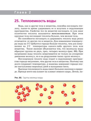 Г л а в а 2
102
25. Теплоемкость воды
Рис. 60. Группы молекул воды
Вода, как и другие тела и вещества, способна поглощать теп
лоту, какое то время удерживать ее и излучать в окружающее
пространство. Свойство тел (и веществ) поглощать то или иное
количество теплоты называется теплоемкостью. При этом
крупные тела поглощают теплоты больше, чем мелкие тела.
По способности поглощать и удерживать теплоту вода резко
отличается от других тел и веществ. Для повышения температу
ры воды на 1°С требуется гораздо больше теплоты, чем для повы
шения на 1°С температуры какого либо другого тела или
вещества. Такое явление объясняется тем, что молекулы воды
образуют группы из двух, трех, четырех молекул (рис. 60). При
нагревании воды теплота затрачивается не только на ускорение
движения молекул, но и на разрушение таких групп молекул.
Поглощенную теплоту вода отдает в окружающее простран
ство гораздо медленнее, чем другие тела и вещества. Поэтому она
долго сохраняет температуру, и водоемы замерзают гораздо поз
же наступления морозных дней и выпадения снега.
Высокая теплоемкость воды имеет большое значение в приро
де. Прежде всего она влияет на климат земного шара. Летом, на
 
