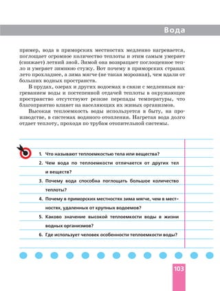 Вода
103
1. Что называют теплоемкостью тела или вещества?
2. Чем вода по теплоемкости отличается от других тел
и веществ?
3. Почему вода способна поглощать большое количество
теплоты?
4. Почему в приморских местностях зима мягче, чем в мест
ностях, удаленных от крупных водоемов?
5. Каково значение высокой теплоемкости воды в жизни
водных организмов?
6. Где использует человек особенности теплоемкости воды?
пример, вода в приморских местностях медленно нагревается,
поглощает огромное количество теплоты и этим самым умеряет
(снижает) летний зной. Зимой она возвращает поглощенное теп
ло и умеряет зимнюю стужу. Вот почему в приморских странах
лето прохладнее, а зима мягче (не такая морозная), чем вдали от
больших водных пространств.
В прудах, озерах и других водоемах в связи с медленным на
греванием воды и постепенной отдачей теплоты в окружающее
пространство отсутствуют резкие перепады температуры, что
благоприятно влияет на населяющих их живых организмов.
Высокая теплоемкость воды используется в быту, на про
изводстве, в системах водяного отопления. Нагретая вода долго
отдает теплоту, проходя по трубам отопительной системы.
 