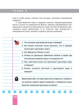 Г л а в а 2
106
Представим себе, что вода перестала испаряться с поверхно
сти океанов, морей и других водоемов, с поверхности суши.
Какие бы изменения произошли на Земле?
1. Что называют круговоротом воды в природе?
2. Как можно опытным путем доказать, что в природе
происходит круговорот воды?
3. Как образуются облака и тучи?
4. Почему не произошло обмеление океанов и морей при
постоянном испарении воды с их поверхности?
5. Под действием каких сил происходит круговорот воды
в природе?
6. Каково значение растений в круговороте воды в
природе?
ется в глубь земли, стекает под уклоны, сползают подтаявшие
ледники.
С круговоротом воды в природе связано перераспределение
тепла и влаги по поверхности Земли, перенос растворенных ми
неральных веществ и взвешенных в воде частиц. В процессе кру
говорота воды происходит и ее очистка при испарении с
поверхности суши, океанов, морей и других водоемов.
 