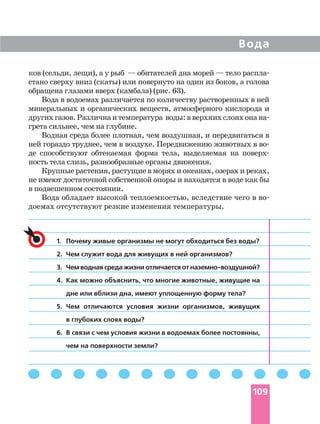 ков (сельди, лещи), а у рыб — обитателей дна морей — тело распла
стано сверху вниз (скаты) или повернуто на один из боков, а голова
обращена глазами вверх (камбала) (рис. 63).
Вода в водоемах различается по количеству растворенных в ней
минеральных и органических веществ, атмосферного кислорода и
другихгазов.Различнаитемпература воды:вверхнихслояхонана
грета сильнее, чем на глубине.
Водная среда более плотная, чем воздушная, и передвигаться в
ней гораздо труднее, чем в воздухе. Передвижению животных в во
де способствуют обтекаемая форма тела, выделяемая на поверх
ность тела слизь, разнообразные органы движения.
Крупные растения, растущие в морях и океанах, озерах и реках,
не имеют достаточной собственной опоры и находятся в воде как бы
в подвешенном состоянии.
Вода обладает высокой теплоемкостью, вследствие чего в во
доемах отсутствуют резкие изменения температуры.
Вода
109
1. Почему живые организмы не могут обходиться без воды?
2. Чем служит вода для живущих в ней организмов?
3. Чем водная среда жизни отличается от наземно воздушной?
4. Как можно объяснить, что многие животные, живущие на
дне или вблизи дна, имеют уплощенную форму тела?
5. Чем отличаются условия жизни организмов, живущих
в глубоких слоях воды?
6. В связи с чем условия жизни в водоемах более постоянны,
чем на поверхности земли?
 