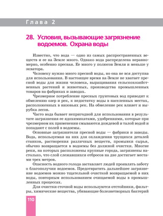 Известно, что вода — одно из самых распространенных ве
ществ и ее на Земле много. Однако вода распределена неравно
мерно, особенно пресная. Ее много у полюсов Земли и меньше у
экватора.
Человеку нужно много пресной воды, но она не вся доступна
для использования. В настоящее время на Земле не хватает пре
сной воды для жизни человека, выращивания сельскохозяйст
венных растений и животных, производства промышленных
товаров на фабриках и заводах.
Чрезмерное потребление пресных грунтовых вод приводит к
обмелению озер и рек, к недостатку воды в населенных местах,
расположенных в низовьях рек. На обмеление рек влияет и вы
рубка лесов.
Часто вода бывает непригодной для использования в резуль
тате загрязнения ее ядохимикатами, удобрениями, которые при
чрезмерном их применении смываются дождевой и талой водой и
попадают с полей в водоемы.
Основные загрязнители пресной воды — фабрики и заводы.
Вода, используемая на них для охлаждения трущихся деталей
станков, растворения различных веществ, промывки сырья,
обычно возвращается в водоемы без должной очистки. Многие
реки, на которых расположены крупные города, загрязнены на
столько, что слой слежавшихся отбросов на дне достигает места
ми трех метров.
Опасность водного голода заставляет людей проявлять заботу
о благополучии водоемов. Предотвратить дальнейшее загрязне
ние водоемов можно тщательной очисткой возвращаемой в них
воды, повторным использованием очищаемой воды в промыш
ленных процессах.
Для очистки сточной воды используются отстойники, фильт
ры, химические вещества, убивающие болезнетворных бактерий
Г л а в а 2
110
28. Условия,вызывающиезагрязнение
водоемов. Охранаводы
 