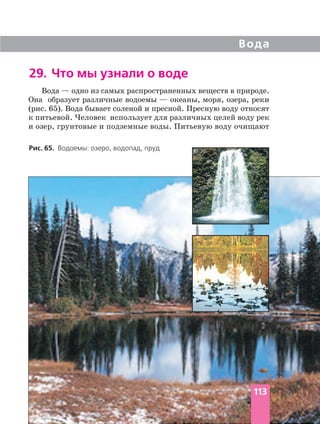Вода — одно из самых распространенных веществ в природе.
Она образует различные водоемы — океаны, моря, озера, реки
(рис. 65). Вода бывает соленой и пресной. Пресную воду относят
к питьевой. Человек использует для различных целей воду рек
и озер, грунтовые и подземные воды. Питьевую воду очищают
Вода
29. Что мы узнали о воде
Рис. 65. Водоемы: озеро, водопад, пруд
113
 