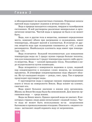 Г л а в а 2
114
и обеззараживают на водоочистных станциях. Огромные запасы
пресной воды содержат ледники и вечные снега гор.
Вода в природе находится в жидком, твердом и газообразном
состояниях. В ней растворены различные минеральные и орга
нические вещества. Чистой воды в природе не было и не может
быть.
Вода, как и другие тела и вещества, занимает определенное
место, изменяет объем при нагревании и охлаждении, имеет
температуру, обладает массой и плотностью. В отличие от дру
гих веществ вода при охлаждении сжимается до +4°С, а затем
расширяется. Наибольшую плотность вода имеет при темпера
туре +4°С.
Вода отличается большой теплоемкостью: для повышения
температуры воды на 1 градус нужно гораздо больше теплоты,
чем для повышения на 1 градус температуры какого либо друго
го вещества. Вода — плохой проводник тепла. Теплообмен в во
де осуществляется путем конвекции.
Вода испаряется с поверхности водоемов и суши, водяной
пар конденсируется в холодных слоях воздуха, на холодных
предметах. В атмосфере конденсированная вода образует обла
ка. Из туч выпадают осадки — дождь, снег, град. Так в природе
происходит круговорот воды.
С круговоротом воды в природе связано перераспределение
влаги и тепла на поверхности Земли. Вода влияет на климат,
смягчает его.
Вода имеет большое значение в жизни всех организмов.
Жизнь на Земле без воды была бы невозможной. Для многих ор
ганизмов вода — среда жизни.
Воды на Земле много. Однако пресной воды не хватает. В не
которых странах люди давно испытывают «водный голод». Час
то вода не может быть использована из за загрязнения
бытовыми и промышленными отходами. Опасность «водного го
лода» заставляет людей охранять воду от загрязнения.
 