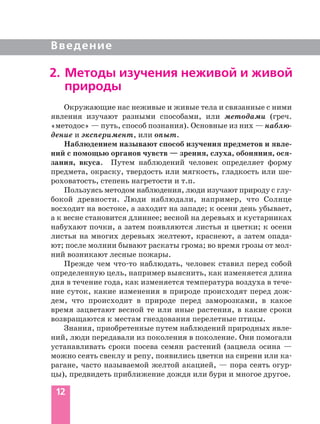 12
Введение
Окружающие нас неживые и живые тела и связанные с ними
явления изучают разными способами, или методами (греч.
«методос» — путь, способ познания). Основные из них — наблю
дение и эксперимент, или опыт.
Наблюдением называют способ изучения предметов и явле
ний с помощью органов чувств — зрения, слуха, обоняния, ося
зания, вкуса. Путем наблюдений человек определяет форму
предмета, окраску, твердость или мягкость, гладкость или ше
роховатость, степень нагретости и т.п.
Пользуясь методом наблюдения, люди изучают природу с глу
бокой древности. Люди наблюдали, например, что Солнце
восходит на востоке, а заходит на западе; к осени день убывает,
а к весне становится длиннее; весной на деревьях и кустарниках
набухают почки, а затем появляются листья и цветки; к осени
листья на многих деревьях желтеют, краснеют, а затем опада
ют; после молнии бывают раскаты грома; во время грозы от мол
ний возникают лесные пожары.
Прежде чем что то наблюдать, человек ставил перед собой
определенную цель, например выяснить, как изменяется длина
дня в течение года, как изменяется температура воздуха в тече
ние суток, какие изменения в природе происходят перед дож
дем, что происходит в природе перед заморозками, в какое
время зацветают весной те или иные растения, в какие сроки
возвращаются к местам гнездования перелетные птицы.
Знания, приобретенные путем наблюдений природных явле
ний, люди передавали из поколения в поколение. Они помогали
устанавливать сроки посева семян растений (зацвела осина —
можно сеять свеклу и репу, появились цветки на сирени или ка
рагане, часто называемой желтой акацией, — пора сеять огур
цы), предвидеть приближение дождя или бури и многое другое.
2. Методы изучения неживой и живой
природы
 