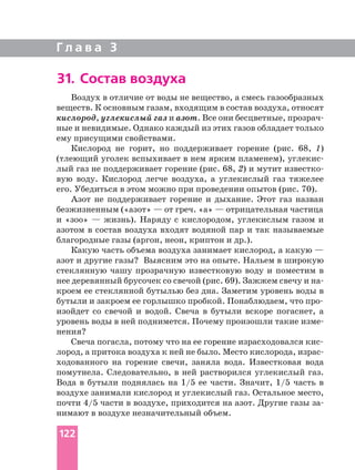 Г л а в а 3
31. Состав воздуха
Воздух в отличие от воды не вещество, а смесь газообразных
веществ. К основным газам, входящим в состав воздуха, относят
кислород, углекислый газ и азот. Все они бесцветные,
ные и невидимые. Однако каждый из этих газов обладает только
ему присущими свойствами.
Кислород не горит, но поддерживает горение (рис. 68, 1)
(тлеющий уголек вспыхивает в нем ярким пламенем),
лый газ не поддерживает горение (рис. 68, 2) и мутит
вую воду. Кислород легче воздуха, а углекислый газ тяжелее
его. Убедиться в этом можно при проведении опытов (рис. 70).
Азот не поддерживает горение и дыхание. Этот газ назван
безжизненным («азот» — от греч. «а» — отрицательная частица
и «зоо» — жизнь). Наряду с кислородом, углекислым газом и
азотом в состав воздуха входят водяной пар и так называемые
благородные газы (аргон, неон, криптон и др.).
Какую часть объема воздуха занимает кислород, а какую —
азот и другие газы? Выясним это на опыте. Нальем в широкую
стеклянную чашу прозрачную известковую воду и поместим в
нее деревянный брусочек со свечой (рис. 69). Зажжем свечу и
кроем ее стеклянной бутылью без дна. Заметим уровень воды в
изойдет со свечой и водой. Свеча в бутыли вскоре погаснет, а
уровень воды в ней поднимется. Почему произошли такие
нения?
лород, а притока воздуха к ней не было. Место кислорода,
ходованного на горение свечи, заняла вода. Известковая вода
помутнела. Следовательно, в ней растворился углекислый газ.
Вода в бутыли поднялась на 1/5 ее части. Значит, 1/5 часть в
воздухе занимали кислород и углекислый газ. Остальное место,
почти 4/5 части в воздухе, приходится на азот. Другие газы
нимают в воздухе незначительный объем.
122
 