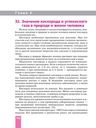 Г л а в а 3
32. Значение кислорода и углекислого
газа в природе и жизни человека
Из всех газов, входящих в состав атмосферного воздуха,
большее значение в природе и жизни человека имеют кислород
и углекислый газ.
Кислород необходим организмам для дыхания. При его
участии в их теле происходит превращение сложных
ских веществ в менее сложные органические вещества, воду и
углекислый газ. При этом освобождается энергия, которая
обходима организмам для жизнедеятельности, а углекислый
газ и другие ненужные вещества они удаляют в окружающую
среду.
Кислород в природе образуют зеленые растения при создании
ими органических веществ на свету из углекислого газа и воды.
Недостаток кислорода в воздухе отражается на
рода уменьшается до 1/3 его части, то у человека теряется
сознание, а при уменьшении до 1/4 части — прекращается ды
хание и наступает смерть.
Человек широко применяет кислород в своей жизни.
ны, наполненные этим газом, берут с собой альпинисты,
мающиеся высоко в горы. В медицине кислород дают для
дыхания людям при некоторых тяжелых заболеваниях, а также
во время операций.
Кислород используют на заводах. Его вдувают в доменные
печи для ускорения выплавки металлов. Много кислорода
ходуют в газовых горелках, пламенем которых разрезают и
ривают рельсы, металлические трубы и др.
Кислород для промышленного использования получают в
новном из воздуха, а для проведения лабораторных опытов —
при нагревании некоторых минеральных веществ, например
марганцовокислого калия (рис. 71).
При очень низкой температуре (–183°С) кислород становится
жидким. Его применяют в двигателях ракет, им пропитывают
126
 