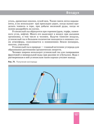 Воздух
уголь, древесные опилки, сухой мох. Такие смеси легко
ются, и их используют при прокладке дорог, когда нужно
делать тоннель в горе, при добыче железной руды, когда ее
нужно раздробить на куски.
Углекислый газ образуется при горении (дров, торфа,
ного угля, нефти). Много его выделяют в воздух при дыхании
организмы, в том числе и человек. Будучи тяжелее воздуха,
углекислый газ в большем количестве находится в нижних
ях атмосферы, скапливается в понижениях Земли (пещерах,
шахтах, ущельях).
Углекислый газ в природе — главный источник углерода для
образования растениями органических веществ.
Человек широко использует углекислый газ для газирования
фруктовой и минеральной воды при разливе ее в бутылки. Вода с
растворенным в ней углекислым газом хорошо утоляет жажду.
Рис. 71. Получение кислорода
127
 