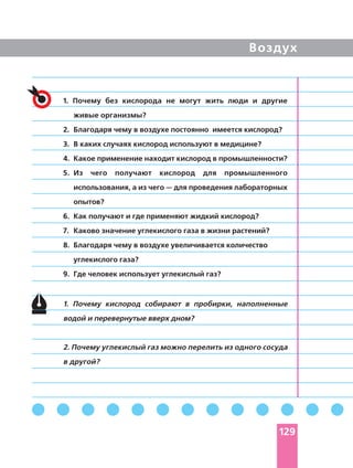 Воздух
1. Почему без кислорода не могут жить люди и другие
живые организмы?
2. Благодаря чему в воздухе постоянно имеется кислород?
3. В каких случаях кислород используют в медицине?
4. Какое применение находит кислород в промышленности?
5. Из чего получают кислород для промышленного
использования, а из чего — для проведения лабораторных
опытов?
6. Как получают и где применяют жидкий кислород?
7. Каково значение углекислого газа в жизни растений?
8. Благодаря чему в воздухе увеличивается количество
углекислого газа?
9. Где человек использует углекислый газ?
1. Почему кислород собирают в пробирки, наполненные
водой и перевернутые вверх дном?
2. Почему углекислый газ можно перелить из одного сосуда
в другой?
129
 