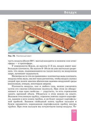 Воздух
сферы — в тропосфере.
У поверхности Земли, до высоты 2–3 км, воздух имеет
жен, что люди, поднимающиеся на такую высоту на воздушном
шаре, начинают задыхаться.
Несмотря на то что по сравнению с плотностью воды плотность
воздуха очень мала, она достаточна, чтобы воздух служил
опорой при полете многим обитателям среды
(насекомым, птицам, некоторым зверям).
Плотность воздуха, как и любого газа, можно увеличить
путем его сжатия (сближения молекул). При этом он
живает и еще одно свойство — упругость, то есть стремление
занять прежний объем. Убедиться в этом можно на опыте.
Возьмем стеклянную трубку, отрежем ломтик сырого
ля, вдавим в него конец трубки, и он будет закрыт
ной пробкой. Зажмем свободный конец трубки пальцем и
будем продвигать карандашом картофельную пробку внутрь
трубки. При этом пальцем мы почувствуем напор воздуха.
Рис. 74. Понтонный мост
131
 