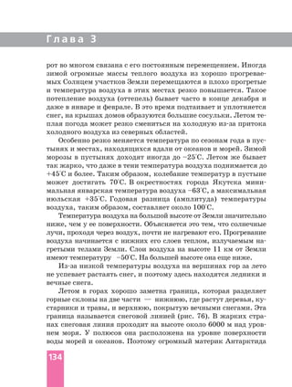 Г л а в а 3
рот во многом связана с его постоянным перемещением. Иногда
зимой огромные массы теплого воздуха из хорошо
мых Солнцем участков Земли перемещаются в плохо прогретые
и температура воздуха в этих местах резко повышается. Такое
потепление воздуха (оттепель) бывает часто в конце декабря и
даже в январе и феврале. В это время подтаивает и уплотняется
плая погода может резко смениться на холодную притока
холодного воздуха из северных областей.
Особенно резко меняется температура по сезонам года в
тынях и местах, находящихся вдали от океанов и морей. Зимой
морозы в пустынях доходят иногда до –25°С. Летом же бывает
так жарко, что даже в тени температура воздуха поднимается до
+45°С и более. Таким образом, колебание температур в пустыне
может достигать 70°С. В окрестностях города Якутска
мальная январская температура воздуха –63°С, а максимальная
июльская +35°С. Годовая разница (амплитуда) температуры
воздуха, таким образом, составляет около 100°С.
Температура воздуха на большой высоте от Земли значительно
ниже, чем у ее поверхности. Объясняется это тем, что солнечные
лучи, проходя через воздух, почти не нагревают его. Прогревание
воздуха начинается с нижних его слоев теплом, излучаемым
гретыми телами Земли. Слои воздуха на высоте 11 км от Земли
имеют температуру –50°С. На большей высоте она еще ниже.
низкой температуры воздуха на вершинах гор за лето
не успевает растаять снег, и поэтому здесь находятся ледники и
вечные снега.
Летом в горах хорошо заметна граница, которая разделяет
горные склоны на две части — нижнюю, где растут деревья,
старники и травы, и верхнюю, покрытую вечными снегами. Эта
граница называется снеговой линией (рис. 76). В жарких
нах снеговая линия проходит на высоте около 6000 м над
нем моря. У полюсов она расположена на уровне поверхности
воды морей и океанов. Поэтому огромный материк Антарктида
134
 