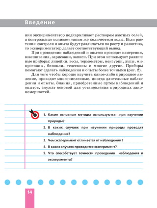 14
Введение
ния экспериментатор подкармливает раствором азотных солей,
а контрольные поливает таким же количеством воды. Если рас
тения контроля и опыта будут различаться по росту и развитию,
то экспериментатор делает соответствующий вывод.
При проведении наблюдений и опытов проводят измерения,
взвешивания, зарисовки, записи. При этом используют различ
ные приборы: линейки, весы, термометры, мензурки, лупы, ми
кроскопы, бинокли, телескопы и многие другие. Приборы
помогают сделать наблюдения и опыты более точными (рис. 2).
Для того чтобы хорошо изучить какое либо природное яв
ление, проводят многочисленные, иногда длительные наблю
дения и опыты. Знания, приобретенные путем наблюдений и
опытов, служат основой для установления природных зако
номерностей.
1. Какие основные методы используются при изучении
природы?
2. В каких случаях при изучении природы проводят
наблюдения?
3. Чем эксперимент отличается от наблюдения ?
4. В каких случаях проводится эксперимент?
5. Что способствует точности проведения наблюдения и
эксперимента?
 