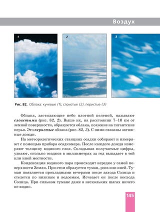 Воздух
Облака, застилающие небо плотной пеленой, называют
слоистыми (рис. 82, 2). Выше их, на расстоянии 7–10 км от
земной поверхности, образуются облака, похожие на гигантские
перья. Это перистые облака (рис. 82, 3
ные дожди.
На метеорологических станциях осадки собирают и
ют с помощью прибора осадкомера. После каждого дождя
ряют толщину водяного слоя. Складывая получаемые цифры,
узнают, сколько осадков в миллиметрах за год выпадает в той
или иной местности.
Конденсация водяного пара происходит нередко у самой
верхности Земли. При этом образуется туман, роса или иней.
ман появляется прохладными вечерами после захода Солнца и
стелется по низинам и водоемам. Исчезает он после восхода
Солнца. При сильном тумане даже в нескольких шагах ничего
не видно.
Рис. 82. Облака: кучевые (1), слоистые (2), перистые (3)
1 2 3
145
 