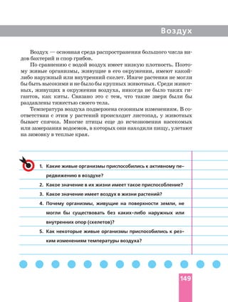 Воздух
1. Какие живые организмы приспособились к активному
редвижению в воздухе?
2. Какое значение в их жизни имеет такое приспособление?
3. Какое значение имеет воздух в жизни растений?
4. Почему организмы, живущие на поверхности земли, не
могли бы существовать без наружных или
внутренних опор (скелетов)?
5. Как некоторые живые организмы приспособились к
ким изменениям температуры воздуха?
Воздух — основная среда распространения большого числа
дов бактерий и спор грибов.
По сравнению с водой воздух имеет низкую плотность.
му живые организмы, живущие в его окружении, имеют
либо наружный или внутренний скелет. Иначе растения не могли
бы быть высокими и не было бы крупных животных. Среди
ных, живущих в окружении воздуха, никогда не было таких
гантов, как киты. Связано это с тем, что такие звери были бы
раздавлены тяжестью своего тела.
Температура воздуха подвержена сезонным изменениям. В
ответствии с этим у растений происходит листопад, у животных
бывает спячка. Многие птицы еще до исчезновения насекомых
или замерзания водоемов, в которых они находили пищу, улетают
на зимовку в теплые края.
149
 