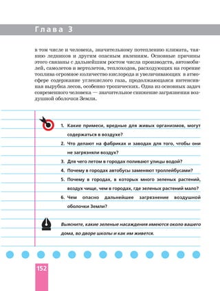 Г л а в а 3
в том числе и человека, значительному потеплению климата,
нию ледников и другим опасным явлениям. Основные причины
этого связаны с дальнейшим ростом числа производств,
лей, самолетов и вертолетов, теплоходов, расходующих на горение
сфере содержание углекислого газа, продолжающаяся
ная вырубка лесов, особенно тропических. Одна из основных задач
современного человека — значительное снижение загрязнения
душной оболочки Земли.
1. Какие примеси, вредные для живых организмов, могут
содержаться в воздухе?
2. Что делают на фабриках и заводах для того, чтобы они
не загрязняли воздух?
3. Для чего летом в городах поливают улицы водой?
4. Почему в городах автобусы заменяют троллейбусами?
5. Почему в городах, в которых много зеленых растений,
воздух чище, чем в городах, где зеленых растений мало?
6. Чем опасно дальнейшее загрязнение воздушной
оболочки Земли?
Выясните, какие зеленые насаждения имеются около вашего
дома, во дворе школы и как им живется.
152
 