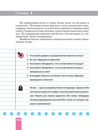 Г л а в а 4
1. Что можно увидеть в раздавленном комочке почвы?
2. Из чего образуется перегной?
3. Как можно обнаружить, что в почве имеется воздух?
4. Как можно обнаружить, что в почве имеются вода и
минеральные соли?
5. Благодаря чему все составные части почвы образуют
однородные комочки?
Почва — одно из огромных богатств природы. Однако и без
нее можно вырастить любые сельскохозяйственные
ния. Решите, как можно вырастить без почвы помидоры.
Почему выращивание растений без почвы не находит
рокого применения?
По содержанию песка и глины почвы делят на песчаные и
глинистые. Песчаные почвы рыхлые и легко пропускают воду,
содержат много воздуха, но в них мало перегноя и минеральных
солей. Глинистые почвы плотные, плохо пропускают воду и
дух. По содержанию перегноя они богаче, чем песчаные, и,
довательно, более плодородные.
Наиболее богаты перегноем и минеральными солями
земные почвы.
164
 