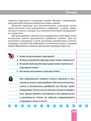 Почва
гащается перегноем и азотными солями. Весной у
ших растений отрастает множество новых корней.
Большое значение для восстановления структуры почвы
имеет внесение в нее органических удобрений – навоза, торфа,
птичьего помета, которые под влиянием бактерий
ся в перегной.
На приусадебных участках для поддержания структуры почвы
используют ценное органическое удобрение компост. Для его
получения складывают в кучи различные растительные остатки,
покрывая каждый слой небольшим количеством почвы и поливая
водой. Образование компоста происходит примерно через год.
1. Какую почву называют структурной?
2. Почему со временем структура почвы может измениться?
3. По каким свойствам бесструктурная почва отличается от
структурной почвы?
4. Как можно восстановить структуру почвы?
При выращивании деревьев и
тарников почву в садах удобряют (без внесения
ческих и минеральных удобрений она быстро теряет
плодородие). Почва в лесах никогда и никем не
лась, однако деревья и кустарники в них хорошо растут
и развиваются. Каким же образом поддерживается
плодородие почвы в лесах?
169
 