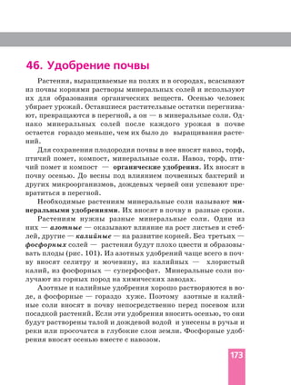 46. Удобрение почвы
Растения, выращиваемые на полях и в огородах, всасывают
из почвы корнями растворы минеральных солей и используют
их для образования органических веществ. Осенью человек
убирает урожай. Оставшиеся растительные остатки
ют, превращаются в перегной, а он — в минеральные соли.
нако минеральных солей после каждого урожая в почве
ний.
Для сохранения плодородия почвы в нее вносят навоз, торф,
птичий помет, компост, минеральные соли. Навоз, торф,
чий помет и компост — органические удобрения. Их вносят в
почву осенью. До весны под влиянием почвенных бактерий и
других микроорганизмов, дождевых червей они успевают
вратиться в перегной.
Необходимые растениям минеральные соли называют
неральными удобрениями. Их вносят в почву в разные сроки.
Растениям нужны разные минеральные соли. Одни из
них — азотные — оказывают влияние на рост листьев и
лей, другие — калийные — на развитие корней. Без третьих —
фосфорных солей — растения будут плохо цвести и
ву вносят селитру и мочевину, из калийных — хлористый
калий, из фосфорных — суперфосфат. Минеральные соли
лучают из горных пород на химических заводах.
Азотные и калийные удобрения хорошо растворяются в
де, а фосфорные — гораздо хуже. Поэтому азотные и
ные соли вносят в почву непосредственно перед посевом или
посадкой растений. Если эти удобрения вносить осенью, то они
будут растворены талой и дождевой водой и унесены в ручьи и
реки или просочатся в глубокие слои земли. Фосфорные
рения вносят осенью вместе с навозом.
173
 