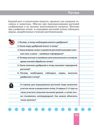 Почва
1. Почему в почву необходимо вносить удобрения?
2. Какие виды удобрений вносят в почву?
3. Какое влияние на рост и развитие растений оказывают
ные соли, а какое — калийные и фосфорные?
4. Почему азотные и калийные соли нельзя вносить в почву во
время осенней обработки почвы?
5. Какое внесение удобрений в почву называют подкормкой
растений?
6. Почему необходимо соблюдать нормы внесения
удобрений в почву?
В старину для выращивания растений люди выжигали
таких участках получали высокий урожай, а затем
ва становилась неплодородной. Как можно объяснить
такое явление?
бурный рост и накопление веществ, вредных для здоровья
ловека и животных. Обычно при перекармливании растений
удобрениями в их органах накапливаются нитраты. Поэтому
при удобрении почвы и подкормке растений нужно соблюдать
нормы, разработанные
175
 