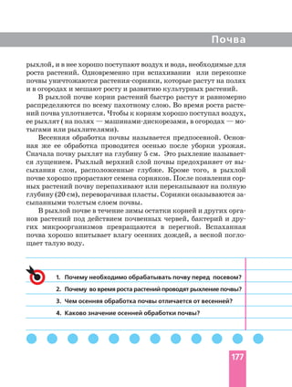 Почва
рыхлой, и в нее хорошо поступают воздух и вода, необходимые для
роста растений. Одновременно при вспахивании или перекопке
почвы уничтожаются которые растут на полях
и в огородах и мешают росту и развитию культурных растений.
В рыхлой почве корни растений быстро растут и равномерно
распределяются по всему пахотному слою. Во время роста
ний почва уплотняется. Чтобы к корням хорошо поступал воздух,
ее рыхлят ( на полях — в огородах —
тыгами или рыхлителями).
Весенняя обработка почвы называется предпосевной.
ная же ее обработка проводится осенью после уборки урожая.
Сначала почву рыхлят на глубину 5 см. Это рыхление
ся лущением. Рыхлый верхний слой почвы предохраняет от
сыхания слои, расположенные глубже. Кроме того, в рыхлой
ных растений почву перепахивают или перекапывают на полную
глубину (20 см), переворачивая пласты. Сорняки оказываются
сыпанными толстым слоем почвы.
нов растений под действием почвенных червей, бактерий и
гих микроорганизмов превращаются в перегной. Вспаханная
почва хорошо впитывает влагу осенних дождей, а весной
щает талую воду.
1. Почему необходимо обрабатывать почву перед посевом?
2. Почему во время роста растений проводят рыхление почвы?
3. Чем осенняя обработка почвы отличается от весенней?
4. Каково значение осенней обработки почвы?
177
 