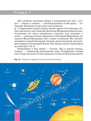 Для удобства изучения звезды в астрономии (от греч. «аст
ро» — звезда и «номос» — закон) разделены на 88 групп — со
звездий. Каждому из них дано свое название.
С территории нашей страны можно видеть 54 созвездия. Са
мое заметное из них созвездие Большая Медведица (вначале рас
положение его звезд напоминало контуры тела медведя, а
затем — контуры ковша). Недалеко от Большой Медведицы на
ходится Малая Медведица. Этот «ковш» поменьше. Его «ручка»
начинается яркой Полярной звездой, расположенной над цент
ром северного полушария Земли. Эта звезда служит ориентиром
на север (рис. 3).
Ближайшая к нам звезда — Солнце. Как и другие звезды,
Солнце — гигантский раскаленный шар. Температура внутри
этого шара достигает 15 млн градусов. Солнце от Земли находится
Г л а в а 1
Рис. 4. Планеты и другие тела Солнечной системы
18
Плутон
Нептун
Уран
Сатурн
Юпитер
Земля
Марс
Венера Меркурий
Солнце
Малые планеты
Комета
 