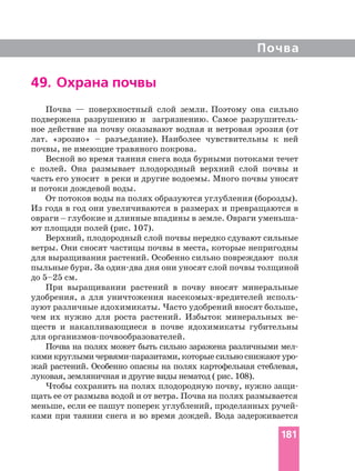 Почва
49. Охрана почвы
Почва — поверхностный слой земли. Поэтому она сильно
подвержена разрушению и загрязнению. Самое
ное действие на почву оказывают водная и ветровая эрозия (от
лат. «эрозио» – разъедание). Наиболее чувствительны к ней
почвы, не имеющие травяного покрова.
Весной во время таяния снега вода бурными потоками течет
с полей. Она размывает плодородный верхний слой почвы и
часть его уносит в реки и другие водоемы. Много почвы уносят
и потоки дождевой воды.
От потоков воды на полях образуются углубления (борозды).
Из года в год они увеличиваются в размерах и превращаются в
овраги _ глубокие и длинные впадины в земле. Овраги
ют площади полей (рис. 107).
Верхний, плодородный слой почвы нередко сдувают сильные
ветры. Они сносят частицы почвы в места, которые непригодны
для выращивания растений. Особенно сильно повреждают поля
до 5–25 см.
При выращивании растений в почву вносят минеральные
удобрения, а для уничтожения
зуют различные ядохимикаты. Часто удобрений вносят больше,
чем их нужно для роста растений. Избыток минеральных
ществ и накапливающиеся в почве ядохимикаты губительны
для
Почва на полях может быть сильно заражена различными
кими круглыми которые сильно снижают
жай растений. Особенно опасны на полях картофельная стеблевая,
луковая, земляничная и другие виды нематод ( рис. 108).
Чтобы сохранить на полях плодородную почву, нужно
щать ее от размыва водой и от ветра. Почва на полях размывается
меньше, если ее пашут поперек углублений, проделанных
ками при таянии снега и во время дождей. Вода задерживается
181
 
