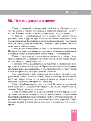 Почва
50. Что мы узнали о почве
Почва — верхний плодородный слой земли. Она состоит из
мусом. В почве имеются минеральные соли, воздух и вода.
Перегной — органическая часть почвы. Он образуется из
растительных и других органических остатков,
мых почвенными бактериями, мелкими животными ( клещами,
дождевыми и другими червями). Темный цвет почвы связан с
наличием в ней перегноя.
Песок, глина и минеральные соли — минеральная часть почвы.
Почвы,вкоторыхглиныбольше,чемпеска,называютглинистыми,
а почвы, в которых много песка и мало глины, — песчаными.
Почва, состоящая из комочков (частиц песка и глины,
енных перегноем), называется структурной. В ней много
ха, она хорошо удерживает влагу.
Перегной почвы разлагается бактериями и постепенно
вращается в минеральные соли. При недостатке перегноя
ки почвы легко разрушаются, и она становится бесструктурной,
малоплодородной для выращивания растений.
Для сохранения структуры почвы в нее вносят органические
удобрения (навоз, птичий помет, торф, компост).
вают структуру почвы путем выращивания на полях
них трав (клевера, тимофеевки, люпина).
Почву обрабатывают осенью и весной. Осенняя вспашка или
перекопка почвы называется основной. На полях, обработанных
осенью, бывает меньше сорняков.
Почва образовалась из размельченной горной породы в
зультате жизнедеятельности живых организмов, прежде всего
бактерий, лишайников, почвенных грибов. поч
зование почвы длилось миллионы лет и продолжается в наше
время.
185
 