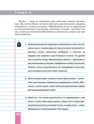 Г л а в а 4
1. Земельный участок поделили на две равные части. На
ной из них в течение ряда лет при осенней и весенней
рекопке почвы тщательно выбирали и уносили за
пределы все сорняки и растительные остатки. На другой
части участка почву перекапывали вместе с сорняками и
растительными остатками. Удобрения в почву не вносили.
Решите, стала ли различаться по плодородию почва
вого и второго участков. Ответ поясните.
2. После посева семян почву на полях прикатывают
няют при помощи специальных деревянных катков.
ясните, зачем нужен такой сельскохозяйственный прием
для выращивания растений.
3. Известно, что почвы различаются по содержанию в них
песка и глины. Вам нужно узнать, какую часть почвы
школьного участка составляет песок, а какую часть глина.
Предложите способ решения этой задачи.
Почва — одна из основных сред обитания живых
мов. Без нее на Земле не могло бы быть растительного покрова,
животных и самого человека. Обрабатывая почву и выращивая
на ней различные культурные растения, человек получает
щу, корм для сельскохозяйственных животных, сырье для
мышленности.
186
 