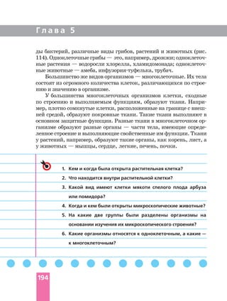Г л а в а 5
ды бактерий, различные виды грибов, растений и животных (рис.
114).Одноклеточныегрибы— это,например,дрожжи;
ные растения — водоросли хлорелла, хламидомонада;
ные животные — амеба, трубач.
Большинство же видов организмов — многоклеточные. Их тела
состоят из огромного количества клеток, различающихся по
нию и значению в организме.
У большинства многоклеточных организмов клетки, сходные
по строению и выполняемым функциям, образуют ткани.
мер, плотно сомкнутые клетки, расположенные на границе с
ней средой, образуют покровные ткани. Такие ткани выполняют в
основном защитные функции. Разные ткани в многоклеточном
ганизме образуют разные органы — части тела, имеющие
ленное строение и выполняющие свойственные им функции. Ткани
у растений, например, образуют такие органы, как корень, лист, а
у животных — мышцы, сердце, легкие, печень, почки.
1. Кем и когда была открыта растительная клетка?
2. Что находится внутри растительной клетки?
3. Какой вид имеют клетки мякоти спелого плода арбуза
или помидора?
4. Когда и кем были открыты микроскопические животные?
5. На какие две группы были разделены организмы на
основании изучения их микроскопического строения?
6. Какие организмы относятся к одноклеточным, а какие —
к многоклеточным?
194
 