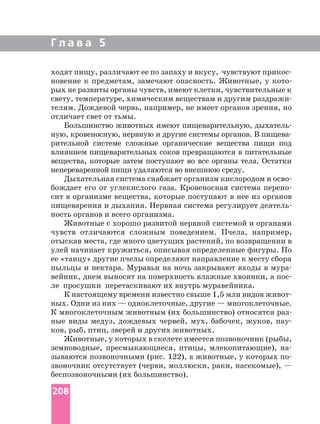 Г л а в а 5
ходят пищу, различают ее по запаху и вкусу, чувствуют
новение к предметам, замечают опасность. Животные, у
рых не развиты органы чувств, имеют клетки, чувствительные к
телям. Дождевой червь, например, не имеет органов зрения, но
отличает свет от тьмы.
Большинство животных имеют пищеварительную,
ную, кровеносную, нервную и другие системы органов. В
рительной системе сложные органические вещества пищи под
влиянием пищеварительных соков превращаются в питательные
вещества, которые затем поступают во все органы тела. Остатки
непереваренной пищи удаляются во внешнюю среду.
Дыхательная система снабжает организм кислородом и
бождает его от углекислого газа. Кровеносная система
сит в организме вещества, которые поступают в нее из органов
пищеварения и дыхания. Нервная система регулирует
ность органов и всего организма.
Животные с хорошо развитой нервной системой и органами
чувств отличаются сложным поведением. Пчела, например,
отыскав места, где много цветущих растений, по возвращении в
улей начинает кружиться, описывая определенные фигуры. По
ее «танцу» другие пчелы определяют направление к месту сбора
пыльцы и нектара. Муравьи на ночь закрывают входы в
вейник, днем выносят на поверхность влажные хвоинки, а
ле просушки перетаскивают их внутрь муравейника.
К настоящему времени известно свыше 1,5 млн видов
ных. Одни из них — одноклеточные, другие — многоклеточные.
К многоклеточным животным (их большинство) относятся
ные виды медуз, дождевых червей, мух, бабочек, жуков,
ков, рыб, птиц, зверей и других животных.
Животные, у которых в скелете имеется позвоночник (рыбы,
земноводные, пресмыкающиеся, птицы, млекопитающие),
зываются позвоночными (рис. 122), а животные, у которых
звоночник отсутствует (черви, моллюски, раки, насекомые), —
беспозвоночными (их большинство).
208
 